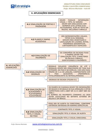 ARQUITETURA PARA CONCURSOS
TEORIA E QUESTÕES COMENTADAS
Profa. Moema Machado – Aula 00
Profa. Moema Machado www.estrategiaconcursos.com.br 55
4. APLICAÇÕES ESSENCIAIS
4. APLICAÇÕES
ESSENCIAIS
4.1 SINALIZAÇÃO DE PORTAS E
PASSAGENS
4.2 PLANOS E MAPAS
ACESSÍVEIS
4.3 SINALIZAÇÃO DE
PAVIMENTO
4.4 SINALIZAÇÃO DE
DEGRAUS
4.5 SINALIZAÇÃO DE
ELEVADORES E
PLATAFORMAS
ELEVATÓRIAS
4.6 SINALIZAÇÃO
TÁTIL E VISUAL
NO PISO
DEVEM POSSUIR INFORMAÇÃO
VISUAL + TÁTIL OU SONORA
DEVEM SER SINALIZADAS COM
NÚMEROS E/OU LETRAS E/OU
PICTOGRAMAS, ALÉM DE TEXTO EM
RELEVO, INCLUINDO O BRAILLE
SÃO REPRESENTAÇÕES VISUAIS,
TÁTEIS E/OU SONORAS.
SERVEM PARA ORIENTAÇÃO E
LOCALIZAÇÃO DE LUGARES, ROTAS,
FENÔMENOS GEOGRÁFICOS,
CARTOGRÁFICOS E ESPACIAIS
OS CORRIMÃOS DE ESCADAS FIXAS
E RAMPAS DEVEM TER
SINALIZAÇÃO TÁTIL (CARACTERES
EM RELEVO E BRAILE),
IDENTIFICANDO O PAVIMENTO
DEGRAUS ISOLADOS (SEQUÊNCIA DE ATÉ 2
DEGRAUS) DEVEM SER SINALIZADOS EM TODA SUA
EXTENSÃO, NO PISO E NO ESPELHO, COM UMA FAIXA
MÍNIMA DE 3 cm DE LARGURA, CONTRASTANTE COM
O PISO ADJACENTE. (PREFERÊNCIA:
FOTOLUMINESCENTE OU RETROILUMINADO)
DEGRAUS DE ESCADA (FIGURA 61)
OS PAINÉIS DE CHAMADA DEVEM TER INFORMAÇÕES
EM RELEVO E EM BRAILE DE SUA OPERAÇÃO E ESTAR
COMPATÍVEIS COM A ABNT NM 313 E ABNT NBR ISO
9386-1
O NÚMERO DO PAVIMENTO (TAMANHO 16) DEVE
ESTAR LOCALIZADO NO BATENTE EXTERNO EM
RELEVO E EM BRAILE.
PODE SER DE ALERTA OU DIRECIONAL, CONFORME
CRITÉRIOS DEFINIDOS EM NORMAS ESPECÍFICAS
CONTRASTE TÁTIL E VISUAL
SINALIZAÇÃO TÁTIL E VISUAL DE ALERTA
SINALIZAÇÃO TÁTIL E VISUAL DIRECIONAL
00000000000 - DEMO
 