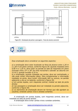 ARQUITETURA PARA CONCURSOS
TEORIA E QUESTÕES COMENTADAS
Profa. Moema Machado – Aula 00
Profa. Moema Machado www.estrategiaconcursos.com.br 56
A sinalização em portas duplas, com maçaneta central, deve ser
instalada ao lado da porta direita!
A sinalização deve evitar cantos vivos e arestas cortantes.
Essa sinalização deve considerar os seguintes aspectos:
a) a sinalização deve estar localizada na faixa de alcance entre 1,20 m
e 1,60 m em plano vertical, conforme Figura 59. Quando instalada entre
0,90 m e 1,20 m, deve estar na parede ao lado da maçaneta em plano
inclinado entre 15° e 30° da linha horizontal e atender ao descrito em
5.4.6.5, quando exceder 0,10 m;
b) a sinalização, quando instalada nas portas, deve ser centralizada, e
não pode conter informações táteis. Para complementar a informação
instalada na porta, deve existir informação tátil ou sonora, na parede
adjacente a ela ou no batente, conforme a Figura 59;
c) em portas duplas, com maçaneta central, instalar ao lado da porta
direita;
d) nas passagens a sinalização deve ser instalada na parede adjacente,
conforme a Figura 59;
e) os elementos de sinalização devem ter formas que não agridam os
usuários, evitando cantos vivos e arestas cortantes.
00000000000 - DEMO
 