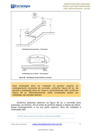 ARQUITETURA PARA CONCURSOS
TEORIA E QUESTÕES COMENTADAS
Profa. Moema Machado – Aula 00
Profa. Moema Machado www.estrategiaconcursos.com.br 57
Conforme podemos observar na figura 60 a), o corrimão deve
prolongar, no mínimo, 30 cm antes do primeiro degrau e depois do último.
Nesse prolongamento, e na sua parte superior, deve ser instalada a
sinalização tátil.
Geratriz: geom curva que, ao mover-se, origina uma superfície.
Essa sinalização deve ser instalada na geratriz superior do
prolongamento horizontal do corrimão, conforme Figura 60 b). Na
parede a sinalização deve ser visual e, opcionalmente, tátil, conforme
Figura 60 a). Alternativamente, estas sinalizações podem ser
instaladas nas paredes laterais.
00000000000 - DEMO
 