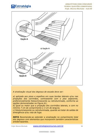 ARQUITETURA PARA CONCURSOS
TEORIA E QUESTÕES COMENTADAS
Profa. Moema Machado – Aula 00
Profa. Moema Machado www.estrategiaconcursos.com.br 58
A sinalização visual dos degraus de escada deve ser:
a) aplicada aos pisos e espelhos em suas bordas laterais e/ou nas
projeções dos corrimãos, contrastante com o piso adjacente,
preferencialmente fotoluminescente ou retroiluminado, conforme as
opções demonstradas na Figura 61;
b) igual ou maior que a projeção dos corrimãos laterais, e com no
mínimo 7 cm de comprimento e 3 cm de largura;
c) fotoluminescente ou retroiluminada, quando se tratar de saídas de
emergência e/ou rota de fuga.
NOTA Recomenda-se estender a sinalização no comprimento total
dos degraus com elementos que incorporem também características
antiderrapantes.
00000000000 - DEMO
 