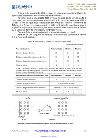 ARQUITETURA PARA CONCURSOS
TEORIA E QUESTÕES COMENTADAS
Profa. Moema Machado – Aula 00
Profa. Moema Machado www.estrategiaconcursos.com.br 59
O item 4.6, sinalização tátil e visual no piso, que é o último tópico de
aplicações essenciais, nós vamos detalhar melhor.
Já vimos que a sinalização tátil e visual no piso pode ser de alerta e
direcional, em ambos os casos, esta sinalização deve ter contraste tátil e
visual, a fim de que seja detectável por meio de relevos, conforme as
Tabelas 4 e 5 que veremos a seguir, e pelo contraste de luminância com a
superfície adjacente, em condições secas e molhadas, conforme a Tabela
2, já vista no item de linguagem, contraste visual.
Como é feita a sinalização tátil e visual de alerta no piso?
Através de um conjunto de relevos tronco-cônicos conforme a Tabela
4 e a Figura 62 abaixo.
00000000000 - DEMO
 