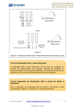 ARQUITETURA PARA CONCURSOS
TEORIA E QUESTÕES COMENTADAS
Profa. Moema Machado – Aula 00
Profa. Moema Machado www.estrategiaconcursos.com.br 61
5.4.6.4 Sinalização tátil e visual direcional
A sinalização tátil e visual direcional no piso deve ser instalada no
sentido do deslocamento das pessoas, quando da ausência ou
descontinuidade de linha-guia identificável, em ambientes internos ou
externos, para indicar caminhos preferenciais de circulação.
5.4.6.5 Aplicação da sinalização tátil e visual de alerta e
direcional
Para a aplicação da sinalização tátil de alerta e direcional e suas
composições, observar o disposto em normas específicas.
00000000000 - DEMO
 