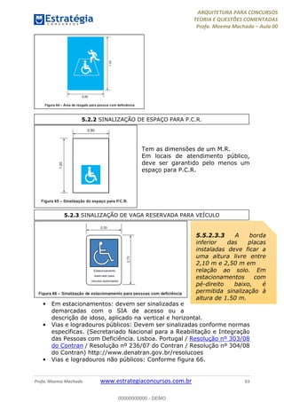 ARQUITETURA PARA CONCURSOS
TEORIA E QUESTÕES COMENTADAS
Profa. Moema Machado – Aula 00
Profa. Moema Machado www.estrategiaconcursos.com.br 63
Tem as dimensões de um M.R.
Em locais de atendimento público,
deve ser garantido pelo menos um
espaço para P.C.R.
• Em estacionamentos: devem ser sinalizadas e
demarcadas com o SIA de acesso ou a
descrição de idoso, aplicado na vertical e horizontal.
• Vias e logradouros públicos: Devem ser sinalizadas conforme normas
específicas. (Secretariado Nacional para a Reabilitação e Integração
das Pessoas com Deficiência. Lisboa. Portugal / Resolução nº 303/08
do Contran / Resolução nº 236/07 do Contran / Resolução nº 304/08
do Contran) http://www.denatran.gov.br/resolucoes
• Vias e logradouros não públicos: Conforme figura 66.
5.2.2 SINALIZAÇÃO DE ESPAÇO PARA P.C.R.
5.2.3 SINALIZAÇÃO DE VAGA RESERVADA PARA VEÍCULO
5.5.2.3.3 A borda
inferior das placas
instaladas deve ficar a
uma altura livre entre
2,10 m e 2,50 m em
relação ao solo. Em
estacionamentos com
pé-direito baixo, é
permitida sinalização à
altura de 1,50 m.
00000000000 - DEMO
 