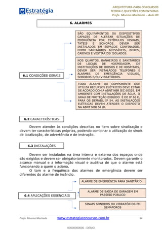 ARQUITETURA PARA CONCURSOS
TEORIA E QUESTÕES COMENTADAS
Profa. Moema Machado – Aula 00
Profa. Moema Machado www.estrategiaconcursos.com.br 64
Devem atender às condições descritas no item sobre sinalização e
devem ter características próprias, podendo combinar a utilização de sinais
de localização, de advertência e de instrução.
Devem ser instalados na área interna e externa dos espaços onde
são exigidos e devem ser obrigatoriamente monitorados. Devem garantir o
alcance manual e a informação visual e auditiva de que o alarme está
funcionando a quem o aciona.
O tom e a frequência dos alarmes de emergência devem ser
diferentes do alarme de incêndio.
6. ALARMES
6.1 CONDIÇÕES GERAIS
NOS QUARTOS, BANHEIROS E SANITÁRIOS
DE LOCAIS DE HOSPEDAGEM, DE
INSTITUIÇÕES DE IDOSOS E DE HOSPITAIS,
DEVEM SER INSTALADOS TELEFONES E
ALARMES DE EMERGÊNCIA VISUAIS,
SONOROS E/OU VIBRATÓRIOS.
TODO ALARME OU COMPONENTE QUE
UTILIZA RECURSOS ELÉTRICOS DEVE ESTAR
DE ACORDO COM A ABNT NBR IEC 60529. EM
AMBIENTE COM INSTALAÇÕES DE ÁGUA, O
GRAU DE PROTEÇÃO EXIGIDO É DE IP 66 E,
PARA OS DEMAIS, IP 54. AS INSTALAÇÕES
ELÉTRICAS DEVEM ATENDER O DISPOSTO
NA ABNT NBR 5410.
SÃO EQUIPAMENTOS OU DISPOSITIVOS
CAPAZES DE ALERTAR SITUAÇÕES DE
EMERGÊNCIA POR ESTÍMULOS VISUAIS,
TÁTEIS E SONOROS. DEVEM SER
INSTALADOS EM ESPAÇOS CONFINADOS,
COMO SANITÁRIOS ACESSÍVEIS, BOXES,
CABINES E VESTIÁRIOS ISOLADOS.
6.2 CARACTERÍSTICAS
6.3 INSTALAÇÕES
6.4 APLICAÇÕES ESSENCIAIS
ALARME DE EMERGÊNCIA PARA SANITÁRIO
ALARME DE SAÍDA DE GARAGEM EM
PASSEIO PÚBLICO
SINAIS SONOROS OU VIBRATÓRIOS EM
SEMÁFOROS
00000000000 - DEMO
 