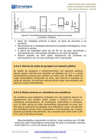 ARQUITETURA PARA CONCURSOS
TEORIA E QUESTÕES COMENTADAS
Profa. Moema Machado – Aula 00
Profa. Moema Machado www.estrategiaconcursos.com.br 65
• Deve ser instalado próximo à bacia, no boxe do chuveiro e na
banheira.
• Recomenda-se a instalação adicional em posições estratégicas, como
lavatórios e portas.
• A altura de instalação deve ser de 40 cm do piso, permitindo o
acionamento por uma pessoa sentada ou em caso de queda.
• Devem atender ao item sobre dispositivos de comando ou
acionamento e ter cor que contraste com a da parede.
Recomendações recorrentes na Norma: sinais sonoros com 10 dBA
acima do ruído momentâneo mensurado no local e comandos manuais
entre 0,80 m e 1,20 m de altura do piso.
5.6.4.2 Alarme de saída de garagem em passeio público
As saídas de garagens e estacionamentos nos passeios públicos
devem possuir alarmes que atendam ao disposto em 5.2.1, e ainda
características sonoras que emitam um sinal, com 10 dBA, acima do
ruído momentâneo mensurado no local, que informe a manobra de
saída de veículos. Os alarmes sonoros devem estar sincronizados aos
alarmes visuais intermitentes.
5.6.4.3 Sinais sonoros ou vibratórios em semáforos
Os semáforos para pedestres instalados em vias públicas devem ter
equipamento que emitam sinais visuais e sonoros ou visuais e
vibratórios característicos, de localização, advertência e instrução,
com 10 dBA, acima do ruído momentâneo mensurado no local, que
favoreça a autonomia de pessoas com deficiência visual. Os alarmes
dos semáforos devem estar associados e sincronizados aos visuais.
Quando acionados manualmente, seu comando deve estar entre 0,80
m e 1,20 m de altura do piso.
00000000000 - DEMO
 