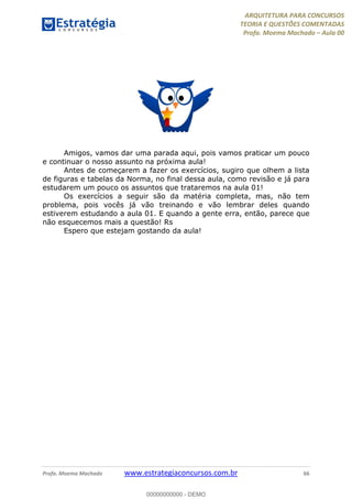 ARQUITETURA PARA CONCURSOS
TEORIA E QUESTÕES COMENTADAS
Profa. Moema Machado – Aula 00
Profa. Moema Machado www.estrategiaconcursos.com.br 66
Amigos, vamos dar uma parada aqui, pois vamos praticar um pouco
e continuar o nosso assunto na próxima aula!
Antes de começarem a fazer os exercícios, sugiro que olhem a lista
de figuras e tabelas da Norma, no final dessa aula, como revisão e já para
estudarem um pouco os assuntos que trataremos na aula 01!
Os exercícios a seguir são da matéria completa, mas, não tem
problema, pois vocês já vão treinando e vão lembrar deles quando
estiverem estudando a aula 01. E quando a gente erra, então, parece que
não esquecemos mais a questão! Rs
Espero que estejam gostando da aula!
00000000000 - DEMO
 