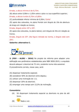 ARQUITETURA PARA CONCURSOS
TEORIA E QUESTÕES COMENTADAS
Profa. Moema Machado – Aula 00
Profa. Moema Machado www.estrategiaconcursos.com.br 69
Errada, a altura mínima é de 0,73m.
(B) altura entre 0,90m e 1,05m entre o piso e a sua superfície superior;
Errada, a altura é entre 0,75m a 0,85m.
(C) profundidade inferior mínima de 0,50m; Certa!
(D) apoio dos cotovelos, no plano frontal com ângulo de 10o de abertura
do braço em relação ao tronco;
Errada, ângulo entre 15º e 20º.
(E) apoio dos cotovelos, no plano lateral, com ângulo de 45o em relação ao
tronco.
Errada, ângulo de 25º. (Na figura retirada da norma, o ângulo está com
20º)
Gabarito: alternativa C.
2. (FGV – ALERJ – 2016) No projeto de reforma para adaptar uma
edificação aos parâmetros estabelecidos pela NBR 9050:2015, o arquiteto
deverá adequar o desnível de 75 mm, existente numa rota acessível.
O procedimento correto, nesse caso, será:
(A) dispensar tratamento especial;
(B) considerar 50% do desnível como degrau;
(C) utilizar uma inclinação de 1:2;
(D) desprezar 20% do desnível;
(E) empregar uma rampa com 12,5% de inclinação.
Comentário:
(A) Só dispensam tratamento especial os desníveis no piso de até
5mm.
(B) Nada a ver.
00000000000 - DEMO
 