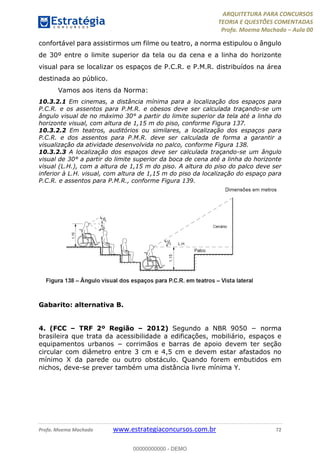 ARQUITETURA PARA CONCURSOS
TEORIA E QUESTÕES COMENTADAS
Profa. Moema Machado – Aula 00
Profa. Moema Machado www.estrategiaconcursos.com.br 72
confortável para assistirmos um filme ou teatro, a norma estipulou o ângulo
de 30º entre o limite superior da tela ou da cena e a linha do horizonte
visual para se localizar os espaços de P.C.R. e P.M.R. distribuídos na área
destinada ao público.
Vamos aos itens da Norma:
10.3.2.1 Em cinemas, a distância mínima para a localização dos espaços para
P.C.R. e os assentos para P.M.R. e obesos deve ser calculada traçando-se um
ângulo visual de no máximo 30° a partir do limite superior da tela até a linha do
horizonte visual, com altura de 1,15 m do piso, conforme Figura 137.
10.3.2.2 Em teatros, auditórios ou similares, a localização dos espaços para
P.C.R. e dos assentos para P.M.R. deve ser calculada de forma a garantir a
visualização da atividade desenvolvida no palco, conforme Figura 138.
10.3.2.3 A localização dos espaços deve ser calculada traçando-se um ângulo
visual de 30° a partir do limite superior da boca de cena até a linha do horizonte
visual (L.H.), com a altura de 1,15 m do piso. A altura do piso do palco deve ser
inferior à L.H. visual, com altura de 1,15 m do piso da localização do espaço para
P.C.R. e assentos para P.M.R., conforme Figura 139.
Gabarito: alternativa B.
4. (FCC – TRF 2º Região – 2012) Segundo a NBR 9050 − norma
brasileira que trata da acessibilidade a edificações, mobiliário, espaços e
equipamentos urbanos − corrimãos e barras de apoio devem ter seção
circular com diâmetro entre 3 cm e 4,5 cm e devem estar afastados no
mínimo X da parede ou outro obstáculo. Quando forem embutidos em
nichos, deve-se prever também uma distância livre mínima Y.
00000000000 - DEMO
 