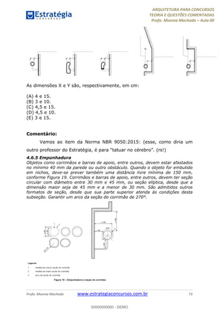 ARQUITETURA PARA CONCURSOS
TEORIA E QUESTÕES COMENTADAS
Profa. Moema Machado – Aula 00
Profa. Moema Machado www.estrategiaconcursos.com.br 73
As dimensões X e Y são, respectivamente, em cm:
(A) 4 e 15.
(B) 3 e 10.
(C) 4,5 e 15.
(D) 4,5 e 10.
(E) 3 e 15.
Comentário:
Vamos ao item da Norma NBR 9050:2015: (esse, como diria um
outro professor do Estratégia, é para “tatuar no cérebro”. (rs!)
4.6.5 Empunhadura
Objetos como corrimãos e barras de apoio, entre outros, devem estar afastados
no mínimo 40 mm da parede ou outro obstáculo. Quando o objeto for embutido
em nichos, deve-se prever também uma distância livre mínima de 150 mm,
conforme Figura 19. Corrimãos e barras de apoio, entre outros, devem ter seção
circular com diâmetro entre 30 mm e 45 mm, ou seção elíptica, desde que a
dimensão maior seja de 45 mm e a menor de 30 mm. São admitidos outros
formatos de seção, desde que sua parte superior atenda às condições desta
subseção. Garantir um arco da seção do corrimão de 270°.
00000000000 - DEMO
 