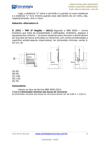 ARQUITETURA PARA CONCURSOS
TEORIA E QUESTÕES COMENTADAS
Profa. Moema Machado – Aula 00
Profa. Moema Machado www.estrategiaconcursos.com.br 74
Logo, a distância “x” entre o corrimão e a parede ou outro obstáculo
e a distância “y” livre mínima quando esse está dentro de um nicho, são,
respectivamente, 4cm e 15cm.
Gabarito: alternativa A.
5. (FCC – TRF 2º Região – 2012) Segundo a NBR 9050 − norma
brasileira que trata da acessibilidade a edificações, mobiliário, espaços e
equipamentos urbanos − os boxes acessíveis para chuveiro e ducha devem
ser providos de banco articulado ou removível, com cantos arredondados e
superfície antiderrapante impermeável, ter dimensões mínimas, sendo X,
em cm, de
(A) 85.
(B) 90.
(C) 100.
(D) 120.
(E) 95.
Comentário:
Vamos ao item da Norma NBR 9050:2015:
7.12.1.2 Dimensões mínimas dos boxes de chuveiros
As dimensões mínimas dos boxes de chuveiros devem ser de 0,90 m × 0,95 m.
00000000000 - DEMO
 