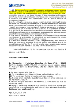 ARQUITETURA PARA CONCURSOS
TEORIA E QUESTÕES COMENTADAS
Profa. Moema Machado – Aula 00
Profa. Moema Machado www.estrategiaconcursos.com.br 76
Art. 23. Os teatros, cinemas, auditórios, estádios, ginásios de esporte, casas de
espetáculos, salas de conferências e similares reservarão, pelo menos, dois por
cento da lotação do estabelecimento para pessoas em cadeira de rodas,
distribuídos pelo recinto em locais diversos, de boa visibilidade, próximos aos
corredores, devidamente sinalizados, evitando-se áreas segregadas de público e
a obstrução das saídas, em conformidade com as normas técnicas de
acessibilidade da ABNT.
§ 1o Nas edificações previstas no caput, é obrigatória, ainda, a destinação de dois
por cento dos assentos para acomodação de pessoas portadoras de deficiência
visual e de pessoas com mobilidade reduzida, incluindo obesos, em locais de boa
recepção de mensagens sonoras, devendo todos ser devidamente sinalizados e
estar de acordo com os padrões das normas técnicas de acessibilidade da ABNT.
§ 2o No caso de não haver comprovada procura pelos assentos reservados, estes
poderão excepcionalmente ser ocupados por pessoas que não sejam portadoras
de deficiência ou que não tenham mobilidade reduzida.
§ 3o Os espaços e assentos a que se refere este artigo deverão situar-se em locais
que garantam a acomodação de, no mínimo, um acompanhante da pessoa
portadora de deficiência ou com mobilidade reduzida.
§ 4o Nos locais referidos no caput, haverá, obrigatoriamente, rotas de fuga e
saídas de emergência acessíveis, conforme padrões das normas técnicas de
acessibilidade da ABNT, a fim de permitir a saída segura de pessoas portadoras
de deficiência ou com mobilidade reduzida, em caso de emergência.
Logo, calculando-se 2% de 200 assentos, teremos que viabilizar 4
espaços para P.C.R..
Gabarito: alternativa B.
7. (Consulplan – Prefeitura Municipal de Sabará/MG – 2016)
Conforme disposto na NBR nº 9.050, em piscinas, quando o acesso à água
for feito por banco de transferência, este deve atender aos seguintes
requisitos:
I. Ter altura entre 0,40 e 0,60 m.
II. Ter extensão de, no mínimo, 1,20 m e profundidade de 0,45 m.
III. Ter barras para facilitar a transferência para piscina.
IV. Quando forem instaladas duas barras, a distância entre elas deve ser
de, no máximo, 0,60 m.
V. O nível da água deve estar no máximo a 0,10 m abaixo do nível do
assento do banco.
VI. Garantir área para aproximação e manobra, sendo que a área para
transferência junto ao banco não pode interferir com a área de circulação.
Estão corretas as alternativas
A) I, II, III, IV, V e VI.
B) II, III e V, apenas.
00000000000 - DEMO
 