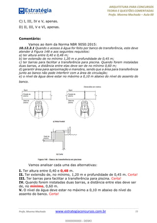 ARQUITETURA PARA CONCURSOS
TEORIA E QUESTÕES COMENTADAS
Profa. Moema Machado – Aula 00
Profa. Moema Machado www.estrategiaconcursos.com.br 77
C) I, III, IV e V, apenas.
D) II, III, V e VI, apenas.
Comentário:
Vamos ao item da Norma NBR 9050:2015:
10.12.2.1 Quando o acesso à água for feito por banco de transferência, este deve
atender à Figura 148 e aos seguintes requisitos:
a) ter altura entre 0,40 e 0,48 m;
b) ter extensão de no mínimo 1,20 m e profundidade de 0,45 m;
c) ter barras para facilitar a transferência para piscina. Quando forem instaladas
duas barras, a distância entre elas deve ser de no mínimo 0,60 m;
d) garantir área para aproximação e manobra, sendo que a área para transferência
junto ao banco não pode interferir com a área de circulação;
e) o nível da água deve estar no máximo a 0,10 m abaixo do nível do assento do
banco.
Vamos analisar cada uma das alternativas:
I. Ter altura entre 0,40 e 0,48 m.
II. Ter extensão de, no mínimo, 1,20 m e profundidade de 0,45 m. Certa!
III. Ter barras para facilitar a transferência para piscina. Certa!
IV. Quando forem instaladas duas barras, a distância entre elas deve ser
de, no mínimo, 0,60 m.
V. O nível da água deve estar no máximo a 0,10 m abaixo do nível do
assento do banco. Certa!
00000000000 - DEMO
 