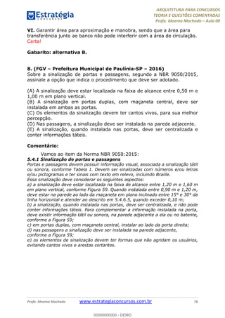 ARQUITETURA PARA CONCURSOS
TEORIA E QUESTÕES COMENTADAS
Profa. Moema Machado – Aula 00
Profa. Moema Machado www.estrategiaconcursos.com.br 78
VI. Garantir área para aproximação e manobra, sendo que a área para
transferência junto ao banco não pode interferir com a área de circulação.
Certa!
Gabarito: alternativa B.
8. (FGV – Prefeitura Municipal de Paulínia-SP – 2016)
Sobre a sinalização de portas e passagens, segundo a NBR 9050/2015,
assinale a opção que indica o procedimento que deve ser adotado.
(A) A sinalização deve estar localizada na faixa de alcance entre 0,50 m e
1,00 m em plano vertical.
(B) A sinalização em portas duplas, com maçaneta central, deve ser
instalada em ambas as portas.
(C) Os elementos da sinalização devem ter cantos vivos, para sua melhor
percepção.
(D) Nas passagens, a sinalização deve ser instalada na parede adjacente.
(E) A sinalização, quando instalada nas portas, deve ser centralizada e
conter informações táteis.
Comentário:
Vamos ao item da Norma NBR 9050:2015:
5.4.1 Sinalização de portas e passagens
Portas e passagens devem possuir informação visual, associada a sinalização tátil
ou sonora, conforme Tabela 1. Devem ser sinalizadas com números e/ou letras
e/ou pictogramas e ter sinais com texto em relevo, incluindo Braille.
Essa sinalização deve considerar os seguintes aspectos:
a) a sinalização deve estar localizada na faixa de alcance entre 1,20 m e 1,60 m
em plano vertical, conforme Figura 59. Quando instalada entre 0,90 m e 1,20 m,
deve estar na parede ao lado da maçaneta em plano inclinado entre 15° e 30° da
linha horizontal e atender ao descrito em 5.4.6.5, quando exceder 0,10 m;
b) a sinalização, quando instalada nas portas, deve ser centralizada, e não pode
conter informações táteis. Para complementar a informação instalada na porta,
deve existir informação tátil ou sonora, na parede adjacente a ela ou no batente,
conforme a Figura 59;
c) em portas duplas, com maçaneta central, instalar ao lado da porta direita;
d) nas passagens a sinalização deve ser instalada na parede adjacente,
conforme a Figura 59;
e) os elementos de sinalização devem ter formas que não agridam os usuários,
evitando cantos vivos e arestas cortantes.
00000000000 - DEMO
 