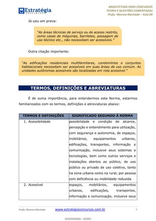 ARQUITETURA PARA CONCURSOS
TEORIA E QUESTÕES COMENTADAS
Profa. Moema Machado – Aula 00
Profa. Moema Machado www.estrategiaconcursos.com.br 7
Já caiu em prova:
Outra citação importante:
TERMOS, DEFINIÇÕES E ABREVIATURAS
É de suma importância, para entendermos esta Norma, estarmos
familiarizados com os termos, definições e abreviaturas abaixo:
TERMOS E DEFINIÇÕES SIGNIFICADO SEGUNDO À NORMA
1. Acessibilidade possibilidade e condição de alcance,
percepção e entendimento para utilização,
com segurança e autonomia, de espaços,
mobiliários, equipamentos urbanos,
edificações, transportes, informação e
comunicação, inclusive seus sistemas e
tecnologias, bem como outros serviços e
instalações abertos ao público, de uso
público ou privado de uso coletivo, tanto
na zona urbana como na rural, por pessoa
com deficiência ou mobilidade reduzida
2. Acessível espaços, mobiliários, equipamentos
urbanos, edificações, transportes,
informação e comunicação, inclusive seus
“As áreas técnicas de serviço ou de acesso restrito,
como casas de máquinas, barriletes, passagem de
uso técnico etc., não necessitam ser acessíveis.”
“As edificações residenciais multifamiliares, condomínios e conjuntos
habitacionais necessitam ser acessíveis em suas áreas de uso comum. As
unidades autônomas acessíveis são localizadas em rota acessível.”
00000000000 - DEMO
 