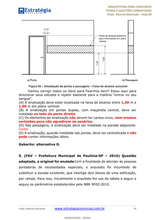 ARQUITETURA PARA CONCURSOS
TEORIA E QUESTÕES COMENTADAS
Profa. Moema Machado – Aula 00
Profa. Moema Machado www.estrategiaconcursos.com.br 79
Vamos corrigir todos os itens para fixarmos bem? Estou aqui para
direcionar seus estudos e repetir bastante para a matéria “entrar no seu
sangue”.
(A) A sinalização deve estar localizada na faixa de alcance entre 1,20 m e
1,60 m em plano vertical.
(B) A sinalização em portas duplas, com maçaneta central, deve ser
instalada ao lado da porta direita.
(C) Os elementos da sinalização não devem ter cantos vivos, nem arestas
cortantes para não agredirem os usuários.
(D) Nas passagens, a sinalização deve ser instalada na parede adjacente.
Certa!
(E) A sinalização, quando instalada nas portas, deve ser centralizada e não
pode conter informações táteis.
Gabarito: alternativa D.
9. (FGV – Prefeitura Municipal de Paulínia-SP – 2016) Questão
adaptada, a original foi anulada Com a finalidade de atender às pessoas
portadoras de necessidades especiais, o arquiteto foi incumbido de
substituir a escada existente, que interliga dois blocos de uma edificação,
por rampa. Para isso, inicialmente o arquiteto fez uso da tabela a seguir e
seguiu os parâmetros estabelecidos pela NBR 9050:2015.
00000000000 - DEMO
 