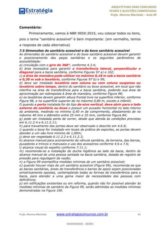 ARQUITETURA PARA CONCURSOS
TEORIA E QUESTÕES COMENTADAS
Profa. Moema Machado – Aula 00
Profa. Moema Machado www.estrategiaconcursos.com.br 81
Comentário:
Primeiramente, vamos à NBR 9050:2015, vou colocar todos os itens,
pois o tema “sanitário acessível” é bem importante: (em vermelho, temos
a resposta de cada alternativa)
7.5 Dimensões do sanitário acessível e do boxe sanitário acessível
As dimensões do sanitário acessível e do boxe sanitário acessível devem garantir
o posicionamento das peças sanitárias e os seguintes parâmetros de
acessibilidade:
a) circulação com o giro de 360°, conforme 4.3.4;
b) área necessária para garantir a transferência lateral, perpendicular e
diagonal para a bacia sanitária, conforme Figuras 97 a) e 102;
c) a área de manobra pode utilizar no máximo 0,10 m sob a bacia sanitária
e 0,30 m sob o lavatório, conforme Figuras 97 b) e 99;
d) deve ser instalado lavatório sem coluna ou com coluna suspensa ou
lavatório sobre tampo, dentro do sanitário ou boxe acessível, em local que não
interfira na área de transferência para a bacia sanitária, podendo sua área de
aproximação ser sobreposta à área de manobra, conforme Figura 98;
e) os lavatórios devem garantir altura frontal livre na superfície inferior, conforme
Figura 98, e na superfície superior de no máximo 0,80 m, exceto a infantil;
f) quando a porta instalada for do tipo de eixo vertical, deve abrir para o lado
externo do sanitário ou boxe e possuir um puxador horizontal no lado interno
do ambiente, medindo no mínimo 0,40 m de comprimento, afastamento de no
máximo 40 mm e diâmetro entre 25 mm e 35 mm, conforme Figura 84;
g) pode ser instalada porta de correr, desde que atenda às condições previstas
em 6.11.2.4 e 6.11.2.11;
h) para travamento das portas deve ser observado o descrito em 4.6.8;
i) quando o boxe for instalado em locais de prática de esportes, as portas devem
atender a um vão livre mínimo de 1,00m;
j) deve ser respeitado 6.11.2.2 e 6.11.2.3;
k) alcance manual para acionamento da válvula sanitária, da torneira, das barras,
puxadores e trincos e manuseio e uso dos acessórios conforme 4.6 e 7.6;
l) alcance visual do espelho conforme 7.11.1;
m) recomenda-se a instalação de ducha higiênica ao lado da bacia, dentro do
alcance manual de uma pessoa sentada na bacia sanitária, dotada de registro de
pressão para regulagem da vazão;
n) a Figura 99 exemplifica medidas mínimas de um sanitário acessível;
o) quando houver mais de um sanitário acessível (Figura 99), recomenda-se que
as bacias sanitárias, áreas de transferência e barras de apoio sejam posicionadas
simetricamente opostas, contemplando todas as formas de transferência para a
bacia, para atender a uma gama maior de necessidades das pessoas com
deficiência;
p) em edificações existentes ou em reforma, quando não for possível atender às
medidas mínimas de sanitário da Figura 99, serão admitidas as medidas mínimas
demonstradas na Figura 100.
00000000000 - DEMO
 