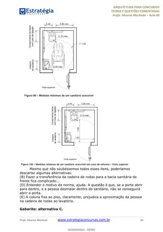 ARQUITETURA PARA CONCURSOS
TEORIA E QUESTÕES COMENTADAS
Profa. Moema Machado – Aula 00
Profa. Moema Machado www.estrategiaconcursos.com.br 83
Mesmo que não soubéssemos todos esses itens, poderíamos
descartar algumas alternativas:
(B) Fazer a transferência da cadeira de rodas para a bacia sanitária de
frente fica complicado...
(D) Entender o motivo da norma, ajuda. A questão é que, se a porta abrir
para dentro, e a pessoa desmaiar dentro do sanitário, não se conseguirá
abrir a porta.
(E) A coluna fixa ao piso, claramente, prejudica a aproximação da pessoa
na cadeira de rodas ao lavatório.
Gabarito: alternativa C.
00000000000 - DEMO
 
