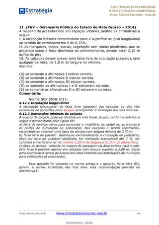 ARQUITETURA PARA CONCURSOS
TEORIA E QUESTÕES COMENTADAS
Profa. Moema Machado – Aula 00
Profa. Moema Machado www.estrategiaconcursos.com.br 84
11. (FGV – Defensoria Pública do Estado de Mato Grosso – 2014)
A respeito da acessibilidade em espaços urbanos, analise as afirmativas a
seguir.
I. A inclinação máxima recomendada para a superfície de piso longitudinal
ao sentido de caminhamento é de 8,33%.
II. As marquises, toldos, placas, vegetação com ramos pendentes, que se
projetam sobre a faixa destinada ao caminhamento, devem estar 2,10 m
acima do piso.
III. As calçadas devem prever uma faixa livre de circulação (passeio), sem
qualquer barreira, de 1,0 m de largura no mínimo.
Assinale:
(A) se somente a afirmativa I estiver correta.
(B) se somente a afirmativa II estiver correta.
(C) se somente a afirmativa III estiver correta.
(D) se somente as afirmativas I e II estiverem corretas.
(E) se somente as afirmativas II e III estiverem corretas.
Comentário:
Norma NBR 9050:2015:
6.12.2 Inclinação longitudinal
A inclinação longitudinal da faixa livre (passeio) das calçadas ou das vias
exclusivas de pedestres deve sempre acompanhar a inclinação das vias lindeiras.
6.12.3 Dimensões mínimas da calçada
A largura da calçada pode ser dividida em três faixas de uso, conforme definido a
seguir e demonstrado pela Figura 88:
a) faixa de serviço: serve para acomodar o mobiliário, os canteiros, as árvores e
os postes de iluminação ou sinalização. Nas calçadas a serem construídas,
recomenda-se reservar uma faixa de serviço com largura mínima de 0,70 m;
b) faixa livre ou passeio: destina-se exclusivamente à circulação de pedestres,
deve ser livre de qualquer obstáculo, ter inclinação transversal até 3 %, ser
contínua entre lotes e ter no mínimo 1,20 m de largura e 2,10 m de altura livre;
c) faixa de acesso: consiste no espaço de passagem da área pública para o lote.
Esta faixa é possível apenas em calçadas com largura superior a 2,00 m. Serve
para acomodar a rampa de acesso aos lotes lindeiros sob autorização do município
para edificações já construídas.
Essa questão foi baseada na norma antiga e o gabarito foi a letra (D),
porém, a norma atualizada não traz mais essa recomendação prevista na
alternativa I.
00000000000 - DEMO
 