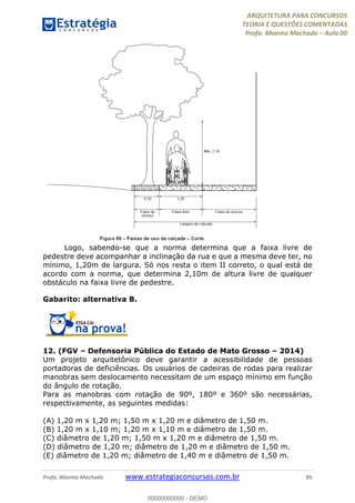 ARQUITETURA PARA CONCURSOS
TEORIA E QUESTÕES COMENTADAS
Profa. Moema Machado – Aula 00
Profa. Moema Machado www.estrategiaconcursos.com.br 85
Logo, sabendo-se que a norma determina que a faixa livre de
pedestre deve acompanhar a inclinação da rua e que a mesma deve ter, no
mínimo, 1,20m de largura. Só nos resta o item II correto, o qual está de
acordo com a norma, que determina 2,10m de altura livre de qualquer
obstáculo na faixa livre de pedestre.
Gabarito: alternativa B.
12. (FGV – Defensoria Pública do Estado de Mato Grosso – 2014)
Um projeto arquitetônico deve garantir a acessibilidade de pessoas
portadoras de deficiências. Os usuários de cadeiras de rodas para realizar
manobras sem deslocamento necessitam de um espaço mínimo em função
do ângulo de rotação.
Para as manobras com rotação de 90º, 180º e 360º são necessárias,
respectivamente, as seguintes medidas:
(A) 1,20 m x 1,20 m; 1,50 m x 1,20 m e diâmetro de 1,50 m.
(B) 1,20 m x 1,10 m; 1,20 m x 1,10 m e diâmetro de 1,50 m.
(C) diâmetro de 1,20 m; 1,50 m x 1,20 m e diâmetro de 1,50 m.
(D) diâmetro de 1,20 m; diâmetro de 1,20 m e diâmetro de 1,50 m.
(E) diâmetro de 1,20 m; diâmetro de 1,40 m e diâmetro de 1,50 m.
00000000000 - DEMO
 