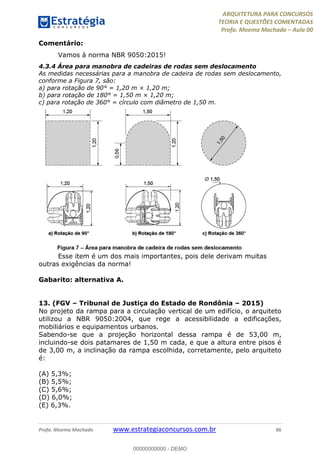 ARQUITETURA PARA CONCURSOS
TEORIA E QUESTÕES COMENTADAS
Profa. Moema Machado – Aula 00
Profa. Moema Machado www.estrategiaconcursos.com.br 86
Comentário:
Vamos à norma NBR 9050:2015!
4.3.4 Área para manobra de cadeiras de rodas sem deslocamento
As medidas necessárias para a manobra de cadeira de rodas sem deslocamento,
conforme a Figura 7, são:
a) para rotação de 90° = 1,20 m × 1,20 m;
b) para rotação de 180° = 1,50 m × 1,20 m;
c) para rotação de 360° = círculo com diâmetro de 1,50 m.
Esse item é um dos mais importantes, pois dele derivam muitas
outras exigências da norma!
Gabarito: alternativa A.
13. (FGV – Tribunal de Justiça do Estado de Rondônia – 2015)
No projeto da rampa para a circulação vertical de um edifício, o arquiteto
utilizou a NBR 9050:2004, que rege a acessibilidade a edificações,
mobiliários e equipamentos urbanos.
Sabendo-se que a projeção horizontal dessa rampa é de 53,00 m,
incluindo-se dois patamares de 1,50 m cada, e que a altura entre pisos é
de 3,00 m, a inclinação da rampa escolhida, corretamente, pelo arquiteto
é:
(A) 5,3%;
(B) 5,5%;
(C) 5,6%;
(D) 6,0%;
(E) 6,3%.
00000000000 - DEMO
 