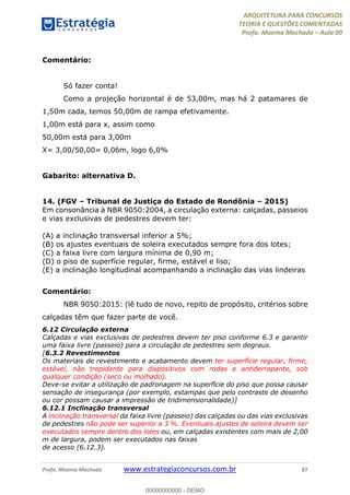 ARQUITETURA PARA CONCURSOS
TEORIA E QUESTÕES COMENTADAS
Profa. Moema Machado – Aula 00
Profa. Moema Machado www.estrategiaconcursos.com.br 87
Comentário:
Só fazer conta!
Como a projeção horizontal é de 53,00m, mas há 2 patamares de
1,50m cada, temos 50,00m de rampa efetivamente.
1,00m está para x, assim como
50,00m está para 3,00m
X= 3,00/50,00= 0,06m, logo 6,0%
Gabarito: alternativa D.
14. (FGV – Tribunal de Justiça do Estado de Rondônia – 2015)
Em consonância à NBR 9050:2004, a circulação externa: calçadas, passeios
e vias exclusivas de pedestres devem ter:
(A) a inclinação transversal inferior a 5%;
(B) os ajustes eventuais de soleira executados sempre fora dos lotes;
(C) a faixa livre com largura mínima de 0,90 m;
(D) o piso de superfície regular, firme, estável e liso;
(E) a inclinação longitudinal acompanhando a inclinação das vias lindeiras.
Comentário:
NBR 9050:2015: (lê tudo de novo, repito de propósito, critérios sobre
calçadas têm que fazer parte de você.
6.12 Circulação externa
Calçadas e vias exclusivas de pedestres devem ter piso conforme 6.3 e garantir
uma faixa livre (passeio) para a circulação de pedestres sem degraus.
[6.3.2 Revestimentos
Os materiais de revestimento e acabamento devem ter superfície regular, firme,
estável, não trepidante para dispositivos com rodas e antiderrapante, sob
qualquer condição (seco ou molhado).
Deve-se evitar a utilização de padronagem na superfície do piso que possa causar
sensação de insegurança (por exemplo, estampas que pelo contraste de desenho
ou cor possam causar a impressão de tridimensionalidade)]
6.12.1 Inclinação transversal
A inclinação transversal da faixa livre (passeio) das calçadas ou das vias exclusivas
de pedestres não pode ser superior a 3 %. Eventuais ajustes de soleira devem ser
executados sempre dentro dos lotes ou, em calçadas existentes com mais de 2,00
m de largura, podem ser executados nas faixas
de acesso (6.12.3).
00000000000 - DEMO
 