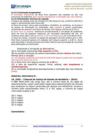 ARQUITETURA PARA CONCURSOS
TEORIA E QUESTÕES COMENTADAS
Profa. Moema Machado – Aula 00
Profa. Moema Machado www.estrategiaconcursos.com.br 88
6.12.2 Inclinação longitudinal
A inclinação longitudinal da faixa livre (passeio) das calçadas ou das vias
exclusivas de pedestres deve sempre acompanhar a inclinação das vias lindeiras.
6.12.3 Dimensões mínimas da calçada
A largura da calçada pode ser dividida em três faixas de uso, conforme definido a
seguir e demonstrado pela Figura 88:
a) faixa de serviço: serve para acomodar o mobiliário, os canteiros, as árvores e
os postes de iluminação ou sinalização. Nas calçadas a serem construídas,
recomenda-se reservar uma faixa de serviço com largura mínima de 0,70 m;
b) faixa livre ou passeio: destina-se exclusivamente à circulação de pedestres,
deve ser livre de qualquer obstáculo, ter inclinação transversal até 3%, ser
contínua entre lotes e ter no mínimo 1,20 m de largura e 2,10 m de altura livre;
c) faixa de acesso: consiste no espaço de passagem da área pública para o lote.
Esta faixa é possível apenas em calçadas com largura superior a 2,00 m. Serve
para acomodar a rampa de acesso aos lotes lindeiros sob autorização do município
para edificações já construídas.
Analisando e corrigindo as alternativas:
(A) a inclinação transversal não superior a 3%;
(B) os ajustes eventuais de soleira executados sempre dentro dos lotes;
Atentar para a exceção:
ou, em calçadas existentes com mais de 2,00 m de largura, podem ser executados
nas faixas de acesso (6.12.3).
(C) a faixa livre com largura mínima de 1,20 m;
(D) o piso de superfície regular, firme, estável, não trepidante e
antiderrapante;
(E) a inclinação longitudinal acompanhando a inclinação das vias lindeiras.
Certa!
Gabarito: alternativa E.
15. (FGV – Tribunal de Justiça do Estado de Rondônia – 2015)
A NBR 9050:2004 não exige que, até o número total de 10 vagas de
estacionamento, sejam reservadas vagas para estacionamento de veículos
que conduzam ou sejam conduzidos por pessoa com deficiência. Já para o
número total compreendido entre 11 e 101 vagas, o número de vagas
reservadas exigido é de:
(A) 1 vaga;
(B) 2 vagas;
(C) 3 vagas;
(D) 4 vagas;
(E) 5 vagas.
Comentário:
00000000000 - DEMO
 