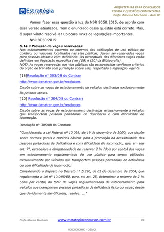 ARQUITETURA PARA CONCURSOS
TEORIA E QUESTÕES COMENTADAS
Profa. Moema Machado – Aula 00
Profa. Moema Machado www.estrategiaconcursos.com.br 89
Vamos fazer essa questão à luz da NBR 9050:2015, de acordo com
essa versão atualizada, nem o enunciado dessa questão está correto. Mas,
é super válido resolvê-la! Colocarei links de legislações importantes.
NBR 9050:2015:
6.14.3 Previsão de vagas reservadas
Nos estacionamentos externos ou internos das edificações de uso público ou
coletivo, ou naqueles localizados nas vias públicas, devem ser reservadas vagas
para pessoas idosas e com deficiência. Os percentuais das diferentes vagas estão
definidos em legislação específica (ver [18] e [20] da Bibliografia).
NOTA As vagas reservadas nas vias públicas são estabelecidas conforme critérios
do órgão de trânsito com jurisdição sobre elas, respeitada a legislação vigente.
[18]Resolução nº 303/08 do Contran
http://www.denatran.gov.br/resolucoes
Dispõe sobre as vagas de estacionamento de veículos destinadas exclusivamente
às pessoas idosas.
[20] Resolução nº 304/08 do Contran
http://www.denatran.gov.br/resolucoes
Dispõe sobre as vagas de estacionamento destinadas exclusivamente a veículos
que transportem pessoas portadoras de deficiência e com dificuldade de
locomoção.
Resolução nº 305/08 do Contran:
“Considerando a Lei Federal nº 10.098, de 19 de dezembro de 2000, que dispõe
sobre normas gerais e critérios básicos para a promoção da acessibilidade das
pessoas portadoras de deficiência e com dificuldade de locomoção, que, em seu
art. 7°, estabelece a obrigatoriedade de reservar 2 % (dois por cento) das vagas
em estacionamento regulamentado de uso público para serem utilizadas
exclusivamente por veículos que transportem pessoas portadoras de deficiência
ou com dificuldade de locomoção;
Considerando o disposto no Decreto n° 5.296, de 02 de dezembro de 2004, que
regulamenta a Lei n° 10.098/00, para, no art. 25, determinar a reserva de 2 %
(dois por cento) do total de vagas regulamentadas de estacionamento para
veículos que transportem pessoas portadoras de deficiência física ou visual, desde
que devidamente identificados, resolve: ...”
00000000000 - DEMO
 