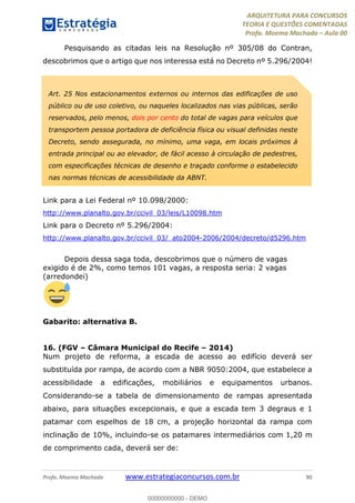 ARQUITETURA PARA CONCURSOS
TEORIA E QUESTÕES COMENTADAS
Profa. Moema Machado – Aula 00
Profa. Moema Machado www.estrategiaconcursos.com.br 90
Pesquisando as citadas leis na Resolução nº 305/08 do Contran,
descobrimos que o artigo que nos interessa está no Decreto nº 5.296/2004!
Link para a Lei Federal nº 10.098/2000:
http://www.planalto.gov.br/ccivil_03/leis/L10098.htm
Link para o Decreto nº 5.296/2004:
http://www.planalto.gov.br/ccivil_03/_ato2004-2006/2004/decreto/d5296.htm
Depois dessa saga toda, descobrimos que o número de vagas
exigido é de 2%, como temos 101 vagas, a resposta seria: 2 vagas
(arredondei)
Gabarito: alternativa B.
16. (FGV – Câmara Municipal do Recife – 2014)
Num projeto de reforma, a escada de acesso ao edifício deverá ser
substituída por rampa, de acordo com a NBR 9050:2004, que estabelece a
acessibilidade a edificações, mobiliários e equipamentos urbanos.
Considerando-se a tabela de dimensionamento de rampas apresentada
abaixo, para situações excepcionais, e que a escada tem 3 degraus e 1
patamar com espelhos de 18 cm, a projeção horizontal da rampa com
inclinação de 10%, incluindo-se os patamares intermediários com 1,20 m
de comprimento cada, deverá ser de:
Art. 25 Nos estacionamentos externos ou internos das edificações de uso
público ou de uso coletivo, ou naqueles localizados nas vias públicas, serão
reservados, pelo menos, dois por cento do total de vagas para veículos que
transportem pessoa portadora de deficiência física ou visual definidas neste
Decreto, sendo assegurada, no mínimo, uma vaga, em locais próximos à
entrada principal ou ao elevador, de fácil acesso à circulação de pedestres,
com especificações técnicas de desenho e traçado conforme o estabelecido
nas normas técnicas de acessibilidade da ABNT.
00000000000 - DEMO
 