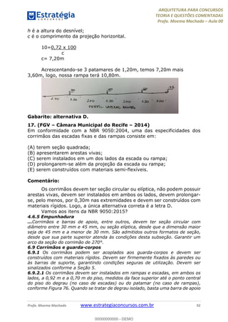 ARQUITETURA PARA CONCURSOS
TEORIA E QUESTÕES COMENTADAS
Profa. Moema Machado – Aula 00
Profa. Moema Machado www.estrategiaconcursos.com.br 92
h é a altura do desnível;
c é o comprimento da projeção horizontal.
10=0,72 x 100
c
c= 7,20m
Acrescentando-se 3 patamares de 1,20m, temos 7,20m mais
3,60m, logo, nossa rampa terá 10,80m.
Gabarito: alternativa D.
17. (FGV – Câmara Municipal do Recife – 2014)
Em conformidade com a NBR 9050:2004, uma das especificidades dos
corrimãos das escadas fixas e das rampas consiste em:
(A) terem seção quadrada;
(B) apresentarem arestas vivas;
(C) serem instalados em um dos lados da escada ou rampa;
(D) prolongarem-se além da projeção da escada ou rampa;
(E) serem construídos com materiais semi-flexíveis.
Comentário:
Os corrimãos devem ter seção circular ou elíptica, não podem possuir
arestas vivas, devem ser instalados em ambos os lados, devem prolongar-
se, pelo menos, por 0,30m nas extremidades e devem ser construídos com
materiais rígidos. Logo, a única alternativa correta é a letra D.
Vamos aos itens da NBR 9050:2015?
4.6.5 Empunhadura
...Corrimãos e barras de apoio, entre outros, devem ter seção circular com
diâmetro entre 30 mm e 45 mm, ou seção elíptica, desde que a dimensão maior
seja de 45 mm e a menor de 30 mm. São admitidos outros formatos de seção,
desde que sua parte superior atenda às condições desta subseção. Garantir um
arco da seção do corrimão de 270°.
6.9 Corrimãos e guarda-corpos
6.9.1 Os corrimãos podem ser acoplados aos guarda-corpos e devem ser
construídos com materiais rígidos. Devem ser firmemente fixados às paredes ou
às barras de suporte, garantindo condições seguras de utilização. Devem ser
sinalizados conforme a Seção 5.
6.9.2.1 Os corrimãos devem ser instalados em rampas e escadas, em ambos os
lados, a 0,92 m e a 0,70 m do piso, medidos da face superior até o ponto central
do piso do degrau (no caso de escadas) ou do patamar (no caso de rampas),
conforme Figura 76. Quando se tratar de degrau isolado, basta uma barra de apoio
00000000000 - DEMO
 