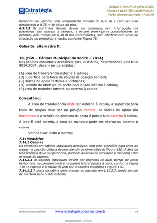 ARQUITETURA PARA CONCURSOS
TEORIA E QUESTÕES COMENTADAS
Profa. Moema Machado – Aula 00
Profa. Moema Machado www.estrategiaconcursos.com.br 93
horizontal ou vertical, com comprimento mínimo de 0,30 m e com seu eixo
posicionado a 0,75 m de altura do piso.
6.9.2.2 Os corrimãos laterais devem ser contínuos, sem interrupção nos
patamares das escadas e rampas, e devem prolongar-se paralelamente ao
patamar, pelo menos por 0,30 m nas extremidades, sem interferir com áreas de
circulação ou prejudicar a vazão, conforme Figura 76.
Gabarito: alternativa D.
18. (FGV – Câmara Municipal do Recife – 2014)
Nas cabinas individuais acessíveis para vestiários, determinadas pela NBR
9050:2004, devem ser garantidas:
(A) área de transferência externa à cabina;
(B) superfície para troca de roupas na posição sentada;
(C) barras de apoio verticais e inclinadas;
(D) sentido de abertura da porta para o lado interno à cabina;
(E) área de manobra interna ou externa à cabina.
Comentário:
A área de transferência pode ser externa à cabina, a superfície para
troca de roupas deve ser na posição deitada, as barras de apoio são
horizontais e o sentido de abertura da porta é para o lado externo à cabina.
A letra E está correta, a área de manobra pode ser interna ou externa à
cabina.
Vamos fixar lendo a norma:
7.14 Vestiários
7.14.1 Cabinas
Os vestiários em cabinas individuais acessíveis com uma superfície para troca de
roupas na posição deitada devem atender às dimensões da Figura 130. A área de
transferência deve ser garantida, podendo as áreas de circulação e manobra estar
externas às cabinas.
7.14.1.1 As cabinas individuais devem ser providas de duas barras de apoio
horizontais, na parede frontal e na parede lateral oposta à porta, conforme Figura
130. O espelho e o cabide devem ser instalados conforme a Figura 130.
7.14.1.2 A porta da cabina deve atender ao descrito em 6.11.2.7, tendo sentido
de abertura para o lado externo.
00000000000 - DEMO
 