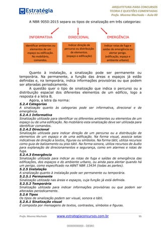 ARQUITETURA PARA CONCURSOS
TEORIA E QUESTÕES COMENTADAS
Profa. Moema Machado – Aula 00
Profa. Moema Machado www.estrategiaconcursos.com.br 95
A NBR 9050:2015 separa os tipos de sinalização em três categorias:
INFORMATIVA DIRECIONAL EMERGÊNCIA
Quanto à instalação, a sinalização pode ser permanente ou
temporária. Na permanente, a função das áreas e espaços já estão
definidas e, na temporária, indica informações provisórias ou que podem
ser alteradas periodicamente.
A questão quer o tipo de sinalização que indica o percurso ou a
distribuição espacial dos diferentes elementos de um edifício, logo a
resposta é a letra B.
Agora, a letra da norma:
5.2.4 Categorias
A sinalização quanto às categorias pode ser informativa, direcional e de
emergência.
5.2.4.1 Informativa
Sinalização utilizada para identificar os diferentes ambientes ou elementos de um
espaço ou de uma edificação. No mobiliário esta sinalização deve ser utilizada para
identificar comandos.
5.2.4.2 Direcional
Sinalização utilizada para indicar direção de um percurso ou a distribuição de
elementos de um espaço e de uma edificação. Na forma visual, associa setas
indicativas de direção a textos, figuras ou símbolos. Na forma tátil, utiliza recursos
como guia de balizamento ou piso tátil. Na forma sonora, utiliza recursos de áudio
para explanação de direcionamentos e segurança, como em alarmes e rotas de
fuga.
5.2.4.3 Emergência
Sinalização utilizada para indicar as rotas de fuga e saídas de emergência das
edificações, dos espaços e do ambiente urbano, ou ainda para alertar quando há
um perigo, como especificado na ABNT NBR 13434 (todas as partes).
5.2.5 Instalação
A sinalização quanto à instalação pode ser permanente ou temporária.
5.2.5.1 Permanente
Sinalização utilizada nas áreas e espaços, cuja função já está definida.
5.2.5.2 Temporária
Sinalização utilizada para indicar informações provisórias ou que podem ser
alteradas periodicamente.
5.2.6 Tipos
Os tipos de sinalização podem ser visual, sonora e tátil.
5.2.6.1 Sinalização visual
É composta por mensagens de textos, contrastes, símbolos e figuras.
Identificar ambientes ou
elementos de um
espaço ou edificação.
No mobiliário,
comandos.
Indicar direção de
percurso ou distribuição
de elementos.
(espaço e edificação)
Indicar rotas de fuga e
saídas de emergência ou
alertar perigo.
(edificação, espaço e
ambiente urbano)
00000000000 - DEMO
 