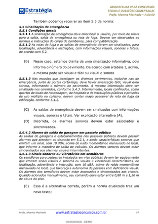 ARQUITETURA PARA CONCURSOS
TEORIA E QUESTÕES COMENTADAS
Profa. Moema Machado – Aula 00
Profa. Moema Machado www.estrategiaconcursos.com.br 97
Também podemos recorrer ao item 5.5 da norma:
5.5 Sinalização de emergência
5.5.1 Condições gerais
5.5.1.1 A sinalização de emergência deve direcionar o usuário, por meio de sinais
para a saída, saída de emergência ou rota de fuga. Devem ser observadas as
normas e instruções do corpo de bombeiros, para compatibilização.
5.5.1.2 As rotas de fuga e as saídas de emergência devem ser sinalizadas, para
localização, advertência e instruções, com informações visuais, sonoras e táteis,
de acordo com 5.2.
(B) Nesse caso, estamos diante de uma sinalização informativa, pois
informa o número do pavimento. De acordo com a tabela 1, acima,
a mesma pode ser visual e tátil ou visual e sonora.
5.5.1.3 Nas escadas que interligam os diversos pavimentos, inclusive nas de
emergência, junto às portas corta-fogo, deve haver sinalização tátil, visual e/ou
sonora, informando o número do pavimento. A mesma informação deve ser
sinalizada nos corrimãos, conforme 5.4.3. Internamente, locais confinados, como
quartos de locais de hospedagem, de hospitais e de instituições públicas e privadas
de uso múltiplo ou coletivo, devem conter mapa acessível de rota de fuga da
edificação, conforme 5.4.2.
(C) As saídas de emergência devem ser sinalizadas com informações
visuais, sonoras e táteis. Ver explicação alternativa (A).
(D) Incorreta, os alarmes sonoros devem estar associados e
sincronizados.
5.6.4.2 Alarme de saída de garagem em passeio público
As saídas de garagens e estacionamentos nos passeios públicos devem possuir
alarmes que atendam ao disposto em 5.2.1, e ainda características sonoras que
emitam um sinal, com 10 dBA, acima do ruído momentâneo mensurado no local,
que informe a manobra de saída de veículos. Os alarmes sonoros devem estar
sincronizados aos alarmes visuais intermitentes.
5.6.4.3 Sinais sonoros ou vibratórios em semáforos
Os semáforos para pedestres instalados em vias públicas devem ter equipamento
que emitam sinais visuais e sonoros ou visuais e vibratórios característicos, de
localização, advertência e instrução, com 10 dBA, acima do ruído momentâneo
mensurado no local, que favoreça a autonomia de pessoas com deficiência visual.
Os alarmes dos semáforos devem estar associados e sincronizados aos visuais.
Quando acionados manualmente, seu comando deve estar entre 0,80 m e 1,20 m
de altura do piso.
(E) Essa é a alternativa correta, porém a norma atualizada traz um
novo texto:
00000000000 - DEMO
 