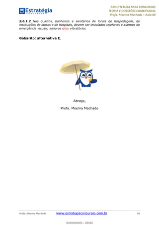 ARQUITETURA PARA CONCURSOS
TEORIA E QUESTÕES COMENTADAS
Profa. Moema Machado – Aula 00
Profa. Moema Machado www.estrategiaconcursos.com.br 98
5.6.1.2 Nos quartos, banheiros e sanitários de locais de hospedagem, de
instituições de idosos e de hospitais, devem ser instalados telefones e alarmes de
emergência visuais, sonoros e/ou vibratórios.
Gabarito: alternativa E.
Abraço,
Profa. Moema Machado
00000000000 - DEMO
 