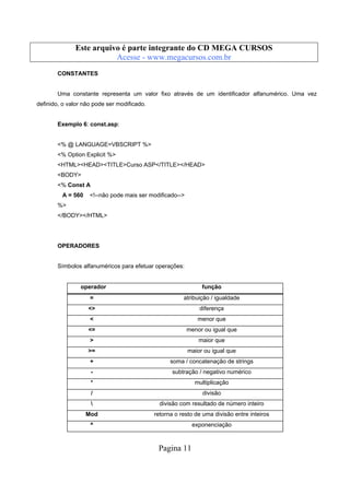 Este arquivo compõe a coletânea STC
Este arquivo é parte integrante do CD MEGA CURSOS
www.trabalheemcasaoverdadeiro.com.br
Acesse - www.megacursos.com.br
CONSTANTES

Uma constante representa um valor fixo através de um identificador alfanumérico. Uma vez
definido, o valor não pode ser modificado.

Exemplo 6: const.asp:

<% @ LANGUAGE=VBSCRIPT %>
<% Option Explicit %>
<HTML><HEAD><TITLE>Curso ASP</TITLE></HEAD>
<BODY>
<% Const A
A = 560

<!--não pode mais ser modificado-->

%>
</BODY></HTML>

OPERADORES

Símbolos alfanuméricos para efetuar operações:

operador

função

=

atribuição / igualdade

<>

diferença

<

menor que

<=

menor ou igual que

>

maior que

>=

maior ou igual que

+

soma / concatenação de strings

-

subtração / negativo numérico

*

multiplicação

/

divisão



divisão com resultado de número inteiro

Mod

retorna o resto de uma divisão entre inteiros

^

exponenciação

Pagina 11

 