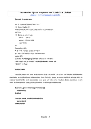 Este arquivo compõe a coletânea STC
Este arquivo é parte integrante do CD MEGA CURSOS
www.trabalheemcasaoverdadeiro.com.br
Acesse - www.megacursos.com.br
Exemplo 8: conver.asp:

<% @ LANGUAGE=VBSCRIPT %>
<% Option Explicit %>
<HTML><HEAD><TITLE>Curso ASP</TITLE></HEAD>
<BODY>
<% Dim a, b, aniver, hoje
a = "1" :

b = "2"

aniver = #12/03/1992#
hoje = Date
%>
Operações:<BR>
A - B = <% =Cint(a)-Cint(b) %><BR>
A + B = <% =Cint(a)+Cint(b) %><BR><BR>
Idade:<BR>
Eu tenho <% =CLng(hoje-aniver) %> dias de vida<BR>
Farei 10000 dias de vida em <% =Cdate(aniver+10000) %>
</BODY></HTML>

SUBROTINAS

VBScript possui dois tipos de subrotinas: Sub e Function. Um Sub é um conjunto de comandos
associados a um identificador alfanumérico. Uma Function possui a mesma definição só que além de
executar os comandos a ela associados, pode gerar um valor como resultado. Essas subrotinas podem
ainda receber algum(s) valor(s) como parâmetro. Suas respectivas sintaxes:

Sub nome_procedimento([parâmetro(s)])
comando(s)
End Sub

Function nome_função([parâmetro(s)])
comando(s)
End Function

Pagina 14

 