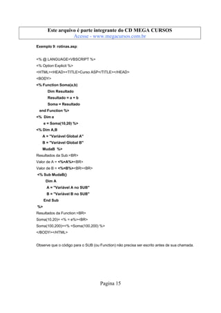 Este arquivo compõe a coletânea STC
Este arquivo é parte integrante do CD MEGA CURSOS
www.trabalheemcasaoverdadeiro.com.br
Acesse - www.megacursos.com.br
Exemplo 9: rotinas.asp:

<% @ LANGUAGE=VBSCRIPT %>
<% Option Explicit %>
<HTML><HEAD><TITLE>Curso ASP</TITLE></HEAD>
<BODY>
<% Function Soma(a,b)
Dim Resultado
Resultado = a + b
Soma = Resultado
end Function %>
<% Dim e
e = Soma(10,20) %>
<% Dim A,B
A = "Variável Global A"
B = "Variável Global B"
MudaB %>
Resultados da Sub:<BR>
Valor de A = <%=A%><BR>
Valor de B = <%=B%><BR><BR>
<% Sub MudaB()
Dim A
A = "Variável A no SUB"
B = "Variável B no SUB"
End Sub
%>
Resultados da Function:<BR>
Soma(10,20)= <% = e%><BR>
Soma(100,200)=<% =Soma(100,200) %>
</BODY></HTML>

Observe que o código para o SUB (ou Function) não precisa ser escrito antes de sua chamada.

Pagina 15

 