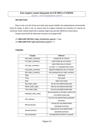 Este arquivo compõe a coletânea STC
Este arquivo é parte integrante do CD MEGA CURSOS
www.trabalheemcasaoverdadeiro.com.br
Acesse - www.megacursos.com.br
INCLUDE FILES

Essa é mais uma das formas que existe para poupar trabalho dos programadores economizando
linhas de código. A idéia é criar um arquivo texto de qualquer extensão que contenha um conjunto de
subrotinas. Essas, estarão disponíveis a qualquer página asp que faça referência a esse arquivo.
Existem duas formas de referenciar tal arquivo numa página ASP:

<!-- #INCLUDE VIRTUAL=”path_virtual/nome_arquivo” --> ou
<!-- #INCLUDE FILE=”path_fisico/nome_arquivo” -->

FUNÇÕES

Função

Retorno

Abs (valor_numérico)

módulo de um número

Fix (valor_numérico)

parte inteira de um número

Int (valor_numérico)

parte inteira de um número
se valor < 0, imediatamente menor

Log (valor_numérico)

logaritmo Neperiano de um número

Sqr (valor_numérico)

raiz quadrada de um valor numérico

Date

data atual

Time

hora atual

Now

data e hora atual

Day (valor_data)

dia de uma determinada data

Month (valor_data)

mês de uma determinada data

Year (valor_data)

ano de uma determinada data

Weekday (valor_data)

Hour (tempo)

Minute (tempo)

Second (tempo)
Asc (caractere)

dia da semana no formato numérico de
uma determinada data
hora de uma determinada expressão
de tempo
minutos de uma determinada
expressão de tempo
segundos de uma determinada
expressão de tempo
correspondente ASCII do caracter

Pagina 16

 