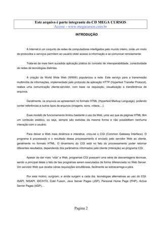 Este arquivo compõe a coletânea STC
Este arquivo é parte integrante do CD MEGA CURSOS
www.trabalheemcasaoverdadeiro.com.br
Acesse - www.megacursos.com.br

INTRODUÇÃO

A Internet é um conjunto de redes de computadores interligados pelo mundo inteiro, onde um misto
de protocolos e serviços permitem ao usuário obter acesso à informação e se comunicar remotamente.

Trata-se da mais bem sucedida aplicação prática do conceito de interoperabilidade, conectividade
de redes de tecnologias distintas.

A criação da World Wide Web (WWW) popularizou a rede. Este serviço para a transmissão
multimídia de informações, implementado pelo protocolo de aplicação HTTP (Hypertext Transfer Protocol),
realiza uma comunicação cliente-servidor, com base na requisição, visualização e transferência de
arquivos.

Geralmente, os arquivos se apresentam no formato HTML (Hypertext Markup Language), podendo
conter referências a outros tipos de arquivos (imagens, sons, vídeos,...).

Esse modelo de funcionamento limitou bastante o uso da Web, uma vez que as páginas HTML têm
um conteúdo estático, ou seja, sempre são exibidas da mesma forma e não possibilitam nenhuma
interação com o usuário.

Para deixar a Web mais dinâmica e interativa, criou-se o CGI (Common Gateway Interface). O
programa é processado e o resultado desse processamento é enviado pelo servidor Web ao cliente,
geralmente no formato HTML. O dinamismo do CGI está no fato do processamento poder retornar
diferentes resultados, dependendo dos parâmetros informados pelo cliente (interação) ao programa CGI.

Apesar de dar mais “vida” a Web, programas CGI possuem uma série de desvantagens técnicas,
sendo a principal delas o fato de tais programas serem executados de forma diferenciada no Web Server.
Um servidor Web que recebe várias requisições simultâneas, facilmente se sobrecarrega e pára.

Por este motivo, surgiram, e ainda surgem a cada dia, tecnologias alternativas ao uso do CGI:
ISAPI, NISAPI, IDC/HTX, Cold Fusion, Java Server Pages (JSP), Personal Home Page (PHP), Active
Server Pages (ASP),...

Pagina 2

 
