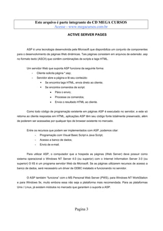 Este arquivo compõe a coletânea STC
Este arquivo é parte integrante do CD MEGA CURSOS
www.trabalheemcasaoverdadeiro.com.br
Acesse - www.megacursos.com.br

ACTIVE SERVER PAGES

ASP é uma tecnologia desenvolvida pela Microsoft que disponibiliza um conjunto de componentes
para o desenvolvimento de páginas Web dinâmicas. Tais páginas consistem em arquivos de extensão .asp
no formato texto (ASCII) que contêm combinações de scripts e tags HTML.

Um servidor Web que suporta ASP funciona da seguinte forma:
-

Cliente solicita página *.asp;

-

Servidor abre a página e lê seu conteúdo:
Se encontra tags HTML, envia direto ao cliente;
Se encontra comandos de script:
•

Pára o envio;

•

Processa os comandos;

•

Envia o resultado HTML ao cliente.

Como todo código de programação existente em páginas ASP é executado no servidor, e este só
retorna ao cliente respostas em HTML, aplicações ASP têm seu código fonte totalmente preservado, além
de poderem ser acessadas por qualquer tipo de browser existente no mercado.

Entre os recursos que podem ser implementados com ASP, podemos citar:
-

Programação com Visual Basic Script e Java Script;

-

Acesso a banco de dados;

-

Envio de e-mail.

Para utilizar ASP, o computador que a hospeda as páginas (Web Server) deve possuir como
sistema operacional o Windows NT Server 4.0 (ou superior) com o Internet Information Server 3.0 (ou
superior) O IIS é um programa servidor Web da Microsoft. Se as páginas utilizarem recursos de acesso a
banco de dados, será necessário um driver de ODBC instalado e funcionando no servidor.

O ASP também “funciona” com o MS Personal Web Server (PWS), para Windows NT WorkStation
e para Windows 9x, muito embora essa não seja a plataforma mais recomendada. Para as plataformas
Unix / Linux, já existem módulos no mercado que garantem o suporte a ASP.

Pagina 3

 