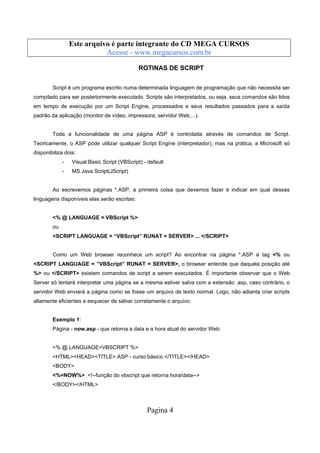 Este arquivo compõe a coletânea STC
Este arquivo é parte integrante do CD MEGA CURSOS
www.trabalheemcasaoverdadeiro.com.br
Acesse - www.megacursos.com.br

ROTINAS DE SCRIPT
Script é um programa escrito numa determinada linguagem de programação que não necessita ser
compilado para ser posteriormente executado. Scripts são interpretados, ou seja, seus comandos são lidos
em tempo de execução por um Script Engine, processados e seus resultados passados para a saída
padrão da aplicação (monitor de vídeo, impressora, servidor Web,...).

Toda a funcionalidade de uma página ASP é controlada através de comandos de Script.
Teoricamente, o ASP pode utilizar qualquer Script Engine (interpretador), mas na prática, a Microsoft só
disponibiliza dois:
-

Visual Basic Script (VBScript) - default

-

MS Java Script(JScript)

Ao escrevemos páginas *.ASP, a primeira coisa que devemos fazer é indicar em qual dessas
linguagens disponíveis elas serão escritas:

<% @ LANGUAGE = VBScript %>
ou
<SCRIPT LANGUAGE = “VBScript” RUNAT = SERVER> ... </SCRIPT>

Como um Web browser reconhece um script? Ao encontrar na página *.ASP a tag <% ou
<SCRIPT LANGUAGE = ”VBScript” RUNAT = SERVER>, o browser entende que daquela posição até
%> ou </SCRIPT> existem comandos de script a serem executados. É importante observar que o Web
Server só tentará interpretar uma página se a mesma estiver salva com a extensão .asp, caso contrário, o
servidor Web enviará a página como se fosse um arquivo de texto normal. Logo, não adianta criar scripts
altamente eficientes e esquecer de salvar corretamente o arquivo.

Exemplo 1:
Página - now.asp - que retorna a data e a hora atual do servidor Web:

<% @ LANGUAGE=VBSCRIPT %>
<HTML><HEAD><TITLE> ASP - curso básico </TITLE></HEAD>
<BODY>
<%=NOW%> <!--função do vbscript que retorna hora/data-->
</BODY></HTML>

Pagina 4

 
