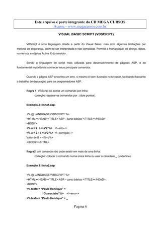 Este arquivo compõe a coletânea STC
Este arquivo é parte integrante do CD MEGA CURSOS
www.trabalheemcasaoverdadeiro.com.br
Acesse - www.megacursos.com.br

VISUAL BASIC SCRIPT (VBSCRIPT)
VBScript é uma linguagem criada a partir do Visual Basic, mas com algumas limitações por
motivos de segurança, além de ser interpretada e não compilada. Permite a manipulação de strings, datas,
numéricos e objetos Active X do servidor.

Sendo a linguagem de script mais utilizada para desenvolvimento de páginas ASP, é de
fundamental importância conhecer seus principais comandos.

Quando a página ASP encontra um erro, o mesmo é bem ilustrado no browser, facilitando bastante
o trabalho de depuração para os programadores ASP.

Regra 1: VBScript só aceita um comando por linha:
correção: separar os comandos por : (dois pontos).

Exemplo 2: linha1.asp:

<% @ LANGUAGE=VBSCRIPT %>
<HTML><HEAD><TITLE> ASP - curso básico </TITLE></HEAD>
<BODY>
<% a = 2 b = a*2 %> <!--erro-->
<% a = 2 : b = a*2 %> <!--correção-->
Valor de B = <%=b%>
</BODY></HTML>

Regra2: um comando não pode existir em mais de uma linha:
correção: colocar o comando numa única linha ou usar o caractere _ (underline).

Exemplo 3: linha2.asp:

<% @ LANGUAGE=VBSCRIPT %>
<HTML><HEAD><TITLE> ASP - curso básico </TITLE></HEAD>
<BODY>
<% texto = “Paulo Henrique” +
“Guaraciaba”%>

<!--erro-->

<% texto = “Paulo Henrique” + _

Pagina 6

 