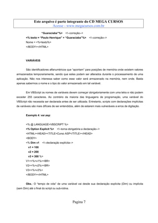 Este arquivo compõe a coletânea STC
Este arquivo é parte integrante do CD MEGA CURSOS
www.trabalheemcasaoverdadeiro.com.br
Acesse - www.megacursos.com.br
“Guaraciaba”%>

<!--correção-->

<% texto = “Paulo Henrique” + “Guaraciaba”%>

<!--correção-->

Nome = <%=texto%>
</BODY></HTML>

VARIÁVEIS

São identificadores alfanuméricos que “apontam” para posições de memória onde existem valores
armazenados temporariamente, sendo que estes podem ser alterados durante o processamento de uma
aplicação. Não nos interessa saber como esse valor será armazenado na memória, nem onde. Basta
apenas sabermos o nome e o tipo do valor armazenado em tal variável.

Em VBScript os nomes de variáveis devem começar obrigatoriamente com uma letra e não podem
exceder 255 caracteres. Ao contrário da maioria das linguagens de programação, uma variável do
VBScript não necessita ser declarada antes de ser utilizada. Entretanto, scripts com declarações implícitas
de variáveis são mais difíceis de ser entendidos, além de estarem mais vulneráveis a erros de digitação.

Exemplo 4: var.asp:

<% @ LANGUAGE=VBSCRIPT %>
<% Option Explicit %>

<!--torna obrigatória a declaração-->

<HTML><HEAD><TITLE>Curso ASP</TITLE></HEAD>
<BODY>
<% Dim v1

<!--declaração explícita-->

v1 = 100
v2 = 200
v3 = 300 %>
V1=<%=v1%><BR>
V2=<%=v2%><BR>
V3=<%=v3%>
</BODY></HTML>

Obs.: O “tempo de vida” de uma variável vai desde sua declaração explícita (Dim) ou implícita
(sem Dim) até o final do script ou sub-rotina.

Pagina 7

 