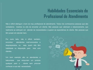 Não é difícil distinguir o bom do mau profissional de atendimento. Todos nós conhecemos pessoas que são
verdadeiros mestres na arte de encantar um cliente. São pessoas que valorizam o relacionamento, que
realmente se esforçam em atender às necessidades e superar as expectativas do cliente. São pessoas que
têm prazer em atender bem.
Por outro lado, não é difícil, também,
encontrar atendentes mal-humorados e
despreparados, ou seja, quem não têm
habilidade ou disposição para lidar com
clientes.
Um bom exemplo são os atendentes e
balconistas que empurram um produto
qualquer para o cliente sem procurar
conhecer a sua real necessidade.
 