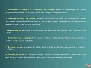 1– Desenvolver a confiança e a fidelidade dos clientes: atender às necessidades dos clientes
progressivamente e fazer o que é mais sensato para preservar os interesses destes.
2– Colocar-se no lugar dos clientes: demonstrar sensibilidade em relação aos problemas dos clientes;
preocupar-se genuinamente com os mesmos, demonstrando respeito e reconhecendo os diversos tipos de
personalidade de forma a agir adequadamente.
3 – Prestar atenção: não apenas ouvir os clientes, mas esforçar-se para entender o real significado do que
dizem.
4– Demonstrar empenho pessoal: ser atencioso e prestativo. Mostrar interesse no autodesenvolvimento, ser
confiante e independente no trabalho.
5 – Dominar a tensão: ser organizado, calmo e construtivo. Demonstrar tolerância, paciência e controlar as
emoções.
6– Trabalhar em equipe: cooperar com os outros colegas e manter relacionamentos positivos e produtivos
com outros funcionários, sejam estes do mesmo grupo ou de diferentes áreas da empresa.
 
