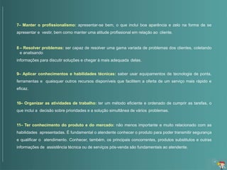 7– Manter o profissionalismo: apresentar-se bem, o que inclui boa aparência e zelo na forma de se
apresentar e vestir, bem como manter uma atitude profissional em relação ao cliente.
8 – Resolver problemas: ser capaz de resolver uma gama variada de problemas dos clientes, coletando
e analisando
informações para discutir soluções e chegar à mais adequada delas.
9– Aplicar conhecimentos e habilidades técnicas: saber usar equipamentos de tecnologia de ponta,
ferramentas e quaisquer outros recursos disponíveis que facilitem a oferta de um serviço mais rápido e
eficaz.
10– Organizar as atividades de trabalho: ter um método eficiente e ordenado de cumprir as tarefas, o
que inclui a decisão sobre prioridades e a solução simultânea de vários problemas.
11– Ter conhecimento do produto e do mercado: não menos importante e muito relacionado com as
habilidades apresentadas. É fundamental o atendente conhecer o produto para poder transmitir segurança
e qualificar o atendimento. Conhecer, também, os principais concorrentes, produtos substitutos e outras
informações de assistência técnica ou de serviços pós-venda são fundamentais ao atendente.
 