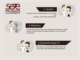 4- Desdém
É quando os funcionários tratam o consumidor
com
descaso, como se ele fosse inferior.
O funcionário deixa de agir como se fosse uma pessoa e repete
sempre a mesma coisa, da mesma maneira, com os mesmos
movimentos.
5- Robotismo
Acontece com o funcionário inflexível que diz:
“sinto muito, masnão podemos fugir dasregras”.
6- Demasiado Apego Às
Normas
 