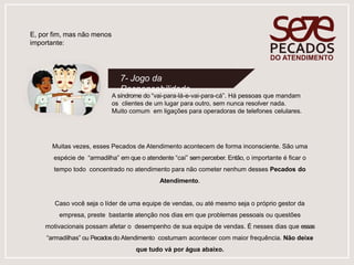 A síndrome do “vai-para-lá-e-vai-para-cá”. Há pessoas que mandam
os clientes de um lugar para outro, sem nunca resolver nada.
Muito comum em ligações para operadoras de telefones celulares.
7- Jogo da
Responsabilidade
E, por fim, mas não menos
importante:
Muitas vezes, esses Pecados de Atendimento acontecem de forma inconsciente. São uma
espécie de “armadilha” em que o atendente “cai” semperceber. Então, o importante é ficar o
tempo todo concentrado no atendimento para não cometer nenhum desses Pecados do
Atendimento.
Caso você seja o líder de uma equipe de vendas, ou até mesmo seja o próprio gestor da
empresa, preste bastante atenção nos dias em que problemas pessoais ou questões
motivacionais possam afetar o desempenho de sua equipe de vendas. É nesses dias que essas
“armadilhas” ou Pecadosdo Atendimento costumam acontecer com maior frequência. Não deixe
que tudo vá por água abaixo.
 