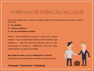 Quem busca alguém que o atenda, em qualquer lugar, tem a esperança de que ocorram, ao menos,
três coisas:
1º - ser atendido,
2º - sentir-se acolhido e
3º - ter sua necessidade resolvida.
Porém, o bom atendimento tornou-se o mínimo que o cliente
espera e o que a empresa deve oferecer. Além de clientes mais
exigentes, a cada dia, temos as empresas cada vez mais
preocupadas em atraí-los e satisfazê-los. Para isso, estão
implementando uma série de novidades.
Mas, afinal de contas, o que é a Satisfação do Cliente?
A Satisfação do Cliente pode ser resumida na seguinte fórmula:
Percepção + Expectativa = Satisfação
 