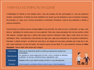 A Satisfação do Cliente é uma relação entre o que ele recebeu de fato (percepção) e o que ele esperava
receber (expectativa). O cliente se sente satisfeito com aquilo que ele desejava e que a empresa conseguiu
lhe entregar, ou seja, com o mínimo prometido e combinado. Entretanto, mais do que satisfazer o cliente, é
preciso encantá-lo.
Você encanta um cliente quando entrega mais do que promete, faz mais do que o combinado, ou seja, você
eleva a satisfação do mesmo para um novo patamar. Claro que, essa percepção tem de ser positiva, afinal
não adianta entregar algo que o cliente não possui nenhum interesse. Esse “algo a mais” deve ser sutil e
estratégico. Esse encantamento não precisa ser algo caro, algo que necessita de um grande investimento.
Exemplo: o cliente compra um tênis em uma loja e, ao chegar em sua casa, percebe que a loja deu a ele,
sem custo adicional, um par de meias da mesma marca de seu tênis. É o que podemos chamar de Valor
Agregado. Vamos falar mais sobre isto a seguir.
Para fixarmos bem os conceitos até aqui:
Tratamento refere-se ao tratamento gentil e cordial que esperamos receber dos
funcionários.
Atendimento
diz respeito ao nosso julgamento do todo, como o produto no estoque,
qualidade do serviço, ambiente limpo e agradável, e etc.
Satisfação Relação entre o que cliente recebeu de fato e o que ele esperava.
Encanto Ocorre quando a empresa oferece mais do que o cliente esperava.
 