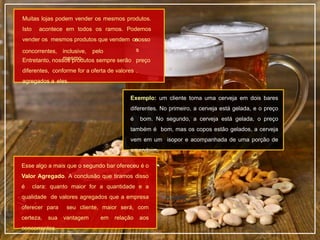 Muitas lojas podem vender os mesmos produtos.
Isto acontece em todos os ramos. Podemos
vender os mesmos produtos que vendem os
concorrentes, inclusive, pelo
mesmo
nosso
s
preço
.
Entretanto, nossos produtos sempre serão
diferentes, conforme for a oferta de valores
agregados a eles.
Exemplo: um cliente toma uma cerveja em dois bares
diferentes. No primeiro, a cerveja está gelada, e o preço
é bom. No segundo, a cerveja está gelada, o preço
também é bom, mas os copos estão gelados, a cerveja
vem em um isopor e acompanhada de uma porção de
amendoim.
Esse algo a mais que o segundo bar ofereceu é o
Valor Agregado. A conclusão que tiramos disso
é clara: quanto maior for a quantidade e a
qualidade de valores agregados que a empresa
oferecer para seu cliente, maior será, com
certeza, sua vantagem em relação aos
concorrentes.
 